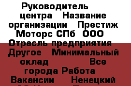 Руководитель call центра › Название организации ­ Престиж Моторс СПб, ООО › Отрасль предприятия ­ Другое › Минимальный оклад ­ 80 000 - Все города Работа » Вакансии   . Ненецкий АО,Нижняя Пеша с.